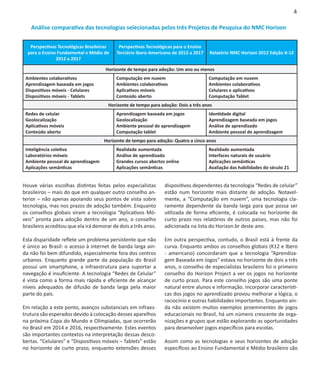 4

   Análise comparativa das tecnologias selecionadas pelos três Projetos de Pesquisa do NMC Horizon


   Perspectivas Tecnológicas Brasileiras    Perspectivas Tecnológicas para o Ensino
  para o Ensino Fundamental e Médio de     Terciário Ibero-Americano de 2012 a 2017   Relatório NMC Horizon 2012 Edição K-12
               2012 a 2017

                                      Horizonte de tempo para adoção: Um ano ou menos
 Ambientes colaborativos                   Computação em nuvem                        Computação em nuvem
 Aprendizagem baseada em jogos             Ambientes colaborativos                    Ambientes colaborativos
 Dispositivos móveis - Celulares           Aplicativos móveis                         Celulares e aplicativos
 Dispositivos móveis - Tablets             Conteúdo aberto                            Computação Tablet
                                       Horizonte de tempo para adoção: Dois a três anos
 Redes de celular                          Aprendizagem baseada em jogos              Identidade digital
 Geolocalização                            Geolocalização                             Aprendizagem baseada em jogos
 Aplicativos móveis                        Ambiente pessoal de aprendizagem           Análise de aprendizado
 Conteúdo aberto                           Computação tablet                          Ambiente pessoal de aprendizagem
                                     Horizonte de tempo para adoção: Quatro a cinco anos
 Inteligência coletiva                     Realidade aumentada                        Realidade aumentada
 Laboratórios móveis                       Análise de aprendizado                     Interfaces naturais de usuário
 Ambiente pessoal de aprendizagem          Grandes cursos abertos online              Aplicações semânticas
 Aplicações semânticas                     Aplicações semânticas                      Avaliação das habilidades do século 21


Houve várias escolhas distintas feitas pelos especialistas       dispositivos dependentes da tecnologia “Redes de celular”
brasileiros – mais do que em qualquer outro conselho an-         estão num horizonte mais distante de adoção. Notavel-
terior – não apenas apoiando seus pontos de vista sobre          mente, a “Computação em nuvem”, uma tecnologia cla-
tecnologia, mas nos prazos de adoção também. Enquanto            ramente dependente da banda larga para que possa ser
os conselhos globais viram a tecnologia “Aplicativos Mó-         utilizada de forma eficiente, é colocada no horizonte de
veis” pronta para adoção dentro de um ano, o conselho            curto prazo nos relatórios de outros países, mas não foi
brasileiro acreditou que ela irá demorar de dois a três anos.    adicionada na lista do Horizon.br deste ano.

Esta disparidade reflete um problema persistente que não         Em outra perspectiva, contudo, o Brasil está à frente da
é único ao Brasil: o acesso à internet de banda larga ain-       curva. Enquanto ambos os conselhos globais (K12 e Ibero
da não foi bem difundido, especialmente fora dos centros         - americano) concordaram que a tecnologia “Aprendiza-
urbanos. Enquanto grande parte da população do Brasil            gem Baseada em Jogos” estava no horizonte de dois a três
possui um smartphone, a infraestrutura para suportar a           anos, o conselho de especialistas brasileiro foi o primeiro
navegação é insuficiente. A tecnologia “Redes de Celular”        conselho do Horizon Project a ver os jogos no horizonte
é vista como a forma mais rápida e eficiente de alcançar         de curto prazo. Para este conselho jogos são uma ponte
níveis adequados de difusão de banda larga pela maior            natural entre alunos e informação. Incorporar característi-
parte do país.                                                   cas dos jogos no aprendizado provou melhorar a lógica, o
                                                                 raciocínio e outras habilidades importantes. Enquanto ain-
Em relação a este ponto, avanços substanciais em infraes-        da não existem muitos exemplos proeminentes de jogos
trutura são esperados devido à colocação desses aparelhos        educacionais no Brasil, há um número crescente de orga-
na próxima Copa do Mundo e Olímpiadas, que ocorrerão             nizações e grupos que estão explorando as oportunidades
no Brasil em 2014 e 2016, respectivamente. Estes eventos         para desenvolver jogos específicos para escolas.
são importantes contextos na interpretação dessas desco-
bertas. “Celulares” e “Dispositivos móveis – Tablets” estão      Assim como as tecnologias e seus horizontes de adoção
no horizonte de curto prazo, enquanto extensões desses           específicos ao Ensino Fundamental e Médio brasileiro são
 