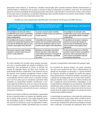 5

destacados neste relatório, as tendências e desafios selecionados pelo conselho brasileiro refletem distintamente os
impulsionadores e obstáculos com os quais as escolas no Brasil se depararão nos próximos cinco anos. Os especialistas
passaram uma boa quantidade de tempo pesquisando e discutindo o aprendizado e o pensamento criativo. Uma comple-
ta discussão sobre as tendências e os desafios identificados pelo conselho brasileiro se encontra neste relatório. A tabela
a seguir destaca os três mais importantes dessa lista.

           Tendências mais importantes identificadas nos Projetos de Pesquisa do NMC Horizon

   Perspectivas Tecnológicas Brasileiras      Perspectivas Tecnológicas para o Ensino
                                                                                         Relatório NMC Horizon 2012 Edição K-12
  para o Ensino Fundamental e Médio de           Ibero-Americano de 2012 a 2017
               2012 a 2017

 Os paradigmas da educação estão se          As pessoas esperam poder trabalhar,         Os paradigmas da educação estão
 modificando para incluir o aprendizado      aprender e estudar sempre que quiserem      modificando-se para incluir aprendizado
 online, o aprendizado híbrido e os mo-      e onde estiverem.                           online, aprendizado híbrido e modelos
 delos colaborativos.                                                                    colaborativos.
 A abundância de recursos e relaciona-       A abundância de recursos e relaciona-       A abundância de recursos e relaciona-
 mentos com acesso fácil através da inter-   mentos com acesso fácil através da inter-   mentos com acesso fácil através da
 net está nos desafiando cada vez mais a     net está nos desafiando cada vez mais a     internet está nos desafiando cada vez
 revisitar nosso papel como educador.        revisitar nossos papeis como educadores.    mais a revisitar nossos papeis como
                                                                                         educadores.
 As pessoas esperam poder trabalhar,         Mudanças na educação universitária          O custo da tecnologia cai e os distritos
 aprender e estudar sempre que qui-          fizeram com que a maior parte das           escolares reveem e abrem suas políticas
 serem e onde estiverem.                     universidades priorizasse a formação de     de acesso, está se tornando cada vez
                                             professores para melhorar a qualidade       mais comum os estudantes trazerem
                                             do ensino.                                  seus próprios dispositivos.


Os trinta membros do conselho deste projeto concorda-               acessem e compartilhem informações de qualquer lugar.
ram com o conselho global em relação à tendência mais
importante. Eles perceberam as portas se abrindo nas                Os conselhos do Horizon Project, em geral, concorda-
escolas de Educação Básica do Brasil para modelos de                ram que essas tendências são claros impulsionadores da
aprendizado híbrido e colaborativo, mais próximos do uso            adoção de tecnologias na educação e, o grupo brasileiro
da Internet. Esses modelos emergentes nutrem o traba-               em especial, destacou tal ligação. Os painéis de especia-
lho em equipe, a comunicação de pessoa para pessoa e                listas internacionais e brasileiros também concordam que
o aprendizado informal. Assim como o conselho acredita              a adoção da tecnologia pode ser (e muitas vezes é) dificul-
que as formas pelas quais os estudantes aprendem estão              tada por desafios locais e sistêmicos. Muitos desafios afe-
mudando, os especialistas também reconhecem o cres-                 tam a adoção de novas ferramentas e abordagens. E isso
cente papel dos professores. Com um universo de recursos            é especialmente verdadeiro no caso brasileiro. Os desafios
online em constante expansão, as expectativas dos alunos            identificados pelo conselho do Horizon.br refletem, clara-
estão impulsionando o pensamento de que a mudança é                 mente, os imperativos locais e descrevem de forma única o
necessária e inevitável.                                            estado atual da adoção tecnológica nas escolas de Ensino
                                                                    Fundamental e Médio do Brasil.
Dentre as principais tendências está também a expectativa
de que as pessoas devem ser capazes de trabalhar, apren-            A necessidade de aperfeiçoar a formação dos professores
der e estudar onde quiserem. Esta noção depende muito               continua a dominar as discussões sobre a melhoria do En-
das tecnologias móveis e também reflete a importância               sino Fundamental e Médio no Brasil. Existe um senso co-
das mesmas no Horizon.br, já que os dispositivos móveis,            mum de que simplesmente adicionar tecnologia às escolas
como Smartphones e Tablets, possibilitam que os usuários            não é suficiente. A formação de professores deve incluir
 