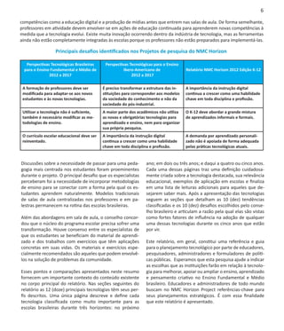 6

competências como a educação digital e a produção de mídias antes que entrem nas salas de aula. De forma semelhante,
professores em atividade devem envolver-se em ações de educação continuada para aprenderem novas competências à
medida que a tecnologia evolui. Existe muita inovação ocorrendo dentro da indústria de tecnologia, mas as ferramentas
ainda não estão completamente integradas às escolas porque os professores não estão preparados para implementá-las.

                   Principais desafios identificados nos Projetos de pesquisa do NMC Horizon

   Perspectivas Tecnológicas Brasileiras     Perspectivas Tecnológicas para o Ensino
  para o Ensino Fundamental e Médio de                 Ibero-Americano de               Relatório NMC Horizon 2012 Edição K-12
               2012 a 2017                                 2012 a 2017

 A formação de professores deve ser         É preciso transformar a estrutura das in-   A importância da instrução digital
 modificada para adaptar-se aos novos       stituições para corresponder aos modelos    continua a crescer como uma habilidade
 estudantes e às novas tecnologias.         da sociedade do conhecimento e não da       chave em toda disciplina e profissão.
                                            sociedade do pós-industrial.
 Utilizar a tecnologia não é suficiente,    A maior parte dos acadêmicos não utiliza    O K-12 deve abordar a grande mistura
 também é necessário modificar as me-       as novas e obrigatórias tecnologias para    de aprendizados informais e formais.
 todologias de ensino.                      aprendizado e ensino, nem para organizar
                                            sua própria pesquisa.
 O currículo escolar educacional deve ser   A importância da instrução digital          A demanda por aprendizado personali-
 reinventado.                               continua a crescer como uma habilidade      zado não é apoiada de forma adequada
                                            chave em toda disciplina e profissão.       pelas práticas tecnológicas atuais.


Discussões sobre a necessidade de passar para uma peda-            ano; em dois ou três anos; e daqui a quatro ou cinco anos.
gogia mais centrada nos estudantes foram proeminentes              Cada uma dessas páginas traz uma definição cuidadosa-
durante o projeto. O principal desafio que os especialistas        mente criada sobre a tecnologia destacada, sua relevância
perceberam foi a necessidade de incorporar metodologias            educacional, exemplos de aplicação em escolas e finaliza
de ensino para se conectar com a forma pela qual os es-            em uma lista de leituras adicionais para aqueles que de-
tudantes aprendem naturalmente. Modelos tradicionais               sejarem saber mais. Após a apresentação das tecnologias
de salas de aula centralizadas nos professores e em pa-            seguem as seções que detalham as 10 (dez) tendências
lestras permanecem na rotina das escolas brasileiras.              classificadas e os 10 (dez) desafios escolhidos pelo conse-
                                                                   lho brasileiro e articulam a razão pela qual elas são vistas
Além das abordagens em sala de aula, o conselho concor-            como fortes fatores de influência na adoção de qualquer
dou que o núcleo do programa escolar precisa sofrer uma            uma dessas tecnologias durante os cinco anos que estão
transformação. Houve consenso entre os especialistas de            por vir.
que os estudantes se beneficiam do material de aprendi-
zado e dos trabalhos com exercícios que têm aplicações             Este relatório, em geral, constitui uma referência e guia
concretas em suas vidas. Os materiais e exercícios espe-           para o planejamento tecnológico por parte de educadores,
cialmente recomendados são aqueles que podem envolvê-              pesquisadores, administradores e formuladores de políti-
los na solução de problemas da comunidade.                         cas públicas. Esperamos que esta pesquisa ajude a indicar
                                                                   as escolhas que as instituições farão em relação à tecnolo-
Esses pontos e comparações apresentados neste resumo               gia para melhorar, apoiar ou ampliar o ensino, aprendizado
fornecem um importante contexto do conteúdo existente              e pensamento criativo no Ensino Fundamental e Médio
no corpo principal do relatório. Nas seções seguintes do           brasileiro. Educadores e administradores de todo mundo
relatório as 12 (doze) principais tecnologias têm seus per-        buscam no NMC Horizon Project referências-chave para
fis descritos. Uma única página descreve e define cada             seus planejamentos estratégicos. É com essa finalidade
tecnologia classificada como muito importante para as              que este relatório é apresentado.
escolas brasileiras durante três horizontes: no próximo
 