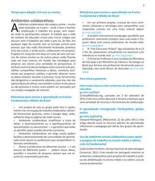 7

Tempo para adoção: Um ano ou menos                             Relevância para ensino e aprendizado no Ensino
                                                               Fundamental e Médio do Brasil
Ambientes colaborativos

A
                                                                 »» Em um primeiro projeto, crianças de cinco conti-
        mbientes colaborativos são espaços online – muitas
                                                                 nentes utilizaram a tecnologia para compartilhar suas
        vezes baseados na nuvem – onde o foco é facilitar
                                                                 respectivas culturas em uma troca cultural digital:
        a colaboração e trabalho em grupo, sem impor-
                                                                 go.nmc.org/zytbi.
tar onde os participantes estejam. À medida que a rede
                                                                 »» O projeto internacional eLanguages possibilita que
de contatos do educador cresce para incluir colegas que
                                                                 professores selecionem projetos para suas aulas e tro-
possam viver e trabalhar por todo o país ou, de fato, em
                                                                 quem ideias com outros professores do mundo todo:
qualquer lugar do mundo, tem se tornado comum para
                                                                 go.nmc.org/gsgvm.
pessoas que não estão fisicamente localizadas próximas
                                                                 »» O “Flat Classroom Project” liga estudantes do K-12
uma das outras, e ainda assim, colaborarem em projetos.
                                                                 a fim de colaborarem virtualmente em exercícios com
Projetos em conjunto com base em salas de aula com alu-
                                                                 relevância no mundo real: go.nmc.org/psoan.
nos de outras escolas ou de outros países estão ficando
                                                                 »» O Portal do Professor é uma iniciativa do Ministério
cada vez mais comuns em função das estratégias para
                                                                 da Educação e do Ministério da Ciência e Tecnologia no
propiciar aos alunos uma variedade de perspectivas. O
                                                                 Brasil que fornece aos professores ferramentas para co-
atributo essencial das tecnologias neste conjunto é de pos-
                                                                 laboração, tais como fóruns de discussão: go.nmc.org/
sibilitar compartilhar interesses e ideias, monitorar facil-
                                                                 xpjcg.
mente seu progresso coletivo, e permitir observar como
as ideias evoluem durante o processo. Essas ferramentas
são obrigatórias e vastamente adotadas, pois elas não são
                                                               Para leitura posterior
apenas fáceis de utilizar, mas também custam muito pouco
ou são gratuitas e muitas vezes podem ser acessadas por        Informações básicas sobre ambientes de aprendizado co-
um simples navegador de internet.                              laborativo
                                                               go.nmc.org/bkjvl
                                                               (CriticalMethods.org; acessado em 3 de setembro de
Relevância para ensino e aprendizado no Ensino
                                                               2012.) Este livro online descreve e fornece endereços para
Fundamental e Médio do Brasil                                  uma variedade de recursos e ferramentas de colaboração.
  »» Um projeto de sala ou grupo pode facil e rapida-
  mente criar um espaço de trabalho colaborativo utilizan-
                                                               O aprendizado reimaginado: Participativo, global,
  do ferramentas gratuitas, como o Google Apps, wikis,         online
  softwares blog ou páginas de redes sociais.                  go.nmc.org/xshrq
  »» Ambientes colaborativos simplificam a troca de            (Howard Rheingold, DMLCentral, 22 de julho 2011.) Este
  ideias, o desenvolvimento ou o aperfeiçoamento de            artigo aborda como os recursos abertos de aprendizado
  apresentações ou documentos — e garantem que todas           influenciam a pedagogia por detrás dos grupos de apren-
  as opiniões sejam ouvidas durante o processo.                dizado.
  »» Ambientes colaborativos em larga escala podem
  facilitar o desenvolvimento de comunidades de aprendi-       Uso de ambiente virtual colaborativo como apoio
  zado entre alunos ou professores que compartilhem in-        a projetos de trabalho no ensino médio e último
  teresses semelhantes.                                        ciclo do fundamental
  »» Alunos e professores de diferentes escolas — e até
  mesmo de diferentes países — podem trocar ideias,            (João Guilherme Rolim, Serviço Nacional de Aprendizagem
  questões e assuntos de pesquisa sempre que um as-            Comercial, 2011.) Este estudo em português examina os
  sunto for conveniente para eles.                             ambientes colaborativos para projetos de trabalho e práti-
                                                               cas de alfabetização no ensino médio e no último ciclo do
                                                               ensino fundamental.
 
