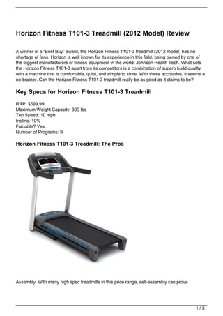 Horizon Fitness T101-3 Treadmill (2012 Model) Review

A winner of a “Best Buy” award, the Horizon Fitness T101-3 treadmill (2012 model) has no
shortage of fans. Horizon is well known for its experience in this field, being owned by one of
the biggest manufacturers of fitness equipment in the world; Johnson Health Tech. What sets
the Horizon Fitness T101-3 apart from its competitors is a combination of superb build quality
with a machine that is comfortable, quiet, and simple to store. With these accolades, it seems a
no-brainer. Can the Horizon Fitness T101-3 treadmill really be as good as it claims to be?

Key Specs for Horizon Fitness T101-3 Treadmill
RRP: $599.99
Maximum Weight Capacity: 300 lbs
Top Speed: 10 mph
Incline: 10%
Foldable? Yes
Number of Programs: 9

Horizon Fitness T101-3 Treadmill: The Pros




Assembly: With many high spec treadmills in this price range, self-assembly can prove




                                                                                           1/3
 