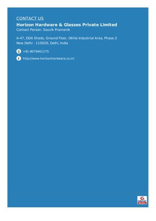 CONTACT US
Horizon Hardware & Glasses Private Limited
Contact Person: Souvik Pramanik
A-47, DDA Sheds, Ground Floor, Okhla Industrial Area, Phase 2
New Delhi - 110020, Delhi, India
+91-8079461275
http://www.horizonhardware.co.in/
 