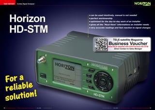TEST REPORT                     Combo Signal Analyzer




             Horizon
                                                                                                                        •	can	be	used	intuitively,	manual	is	not	needed
                                                                                                                        •	perfect	workmanship
                                                                                                                        •	optimized	for	the	day-to-day	work	of	an	installer




             HD-STM
                                                                                                                        •	gives	all	the	"Must-Have"	informations	an	installer	needs
                                                                                                                        •	very	accurate	readings	and	fast	reaction	to	signal	changes




                                                                                                                                                            TELE-satellite Magazine
                                                                                                                                                  Business Voucher
                                                                                                                                                www.TELE-satellite.info/12/01/horizon-HD-STM
                                                                                                                                                     Direct Contact to Sales Manager




76 TELE-satellite International — The World‘s Largest Digital TV Trade Magazine — 12-01/2012 — www.TELE-satellite.com                www.TELE-satellite.com — 12-01/2012 —   TELE-satellite International — The World‘s Largest Digital TV Trade Magazine   77
 
