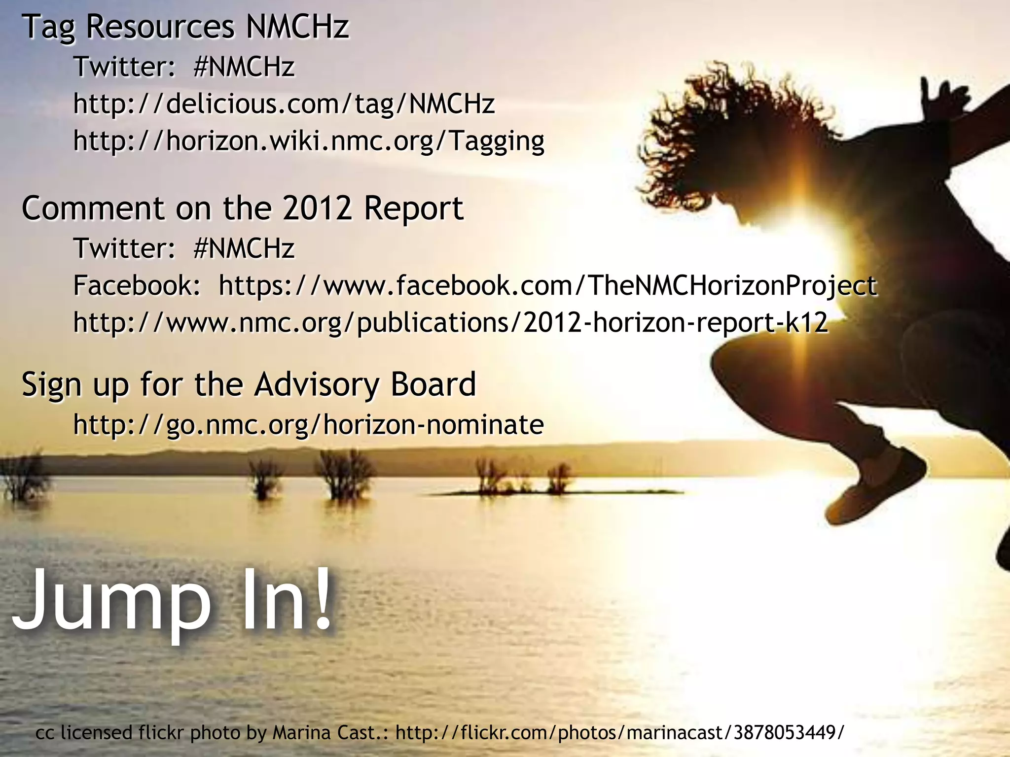 Tag Resources NMCHz
    Twitter: #NMCHz
    http://delicious.com/tag/NMCHz
    http://horizon.wiki.nmc.org/Tagging

Comment on the 2012 Report
    Twitter: #NMCHz
    Facebook: https://www.facebook.com/TheNMCHorizonProject
    http://www.nmc.org/publications/2012-horizon-report-k12

Sign up for the Advisory Board
    http://go.nmc.org/horizon-nominate




Jump In!
cc licensed flickr photo by Marina Cast.: http://flickr.com/photos/marinacast/3878053449/
 