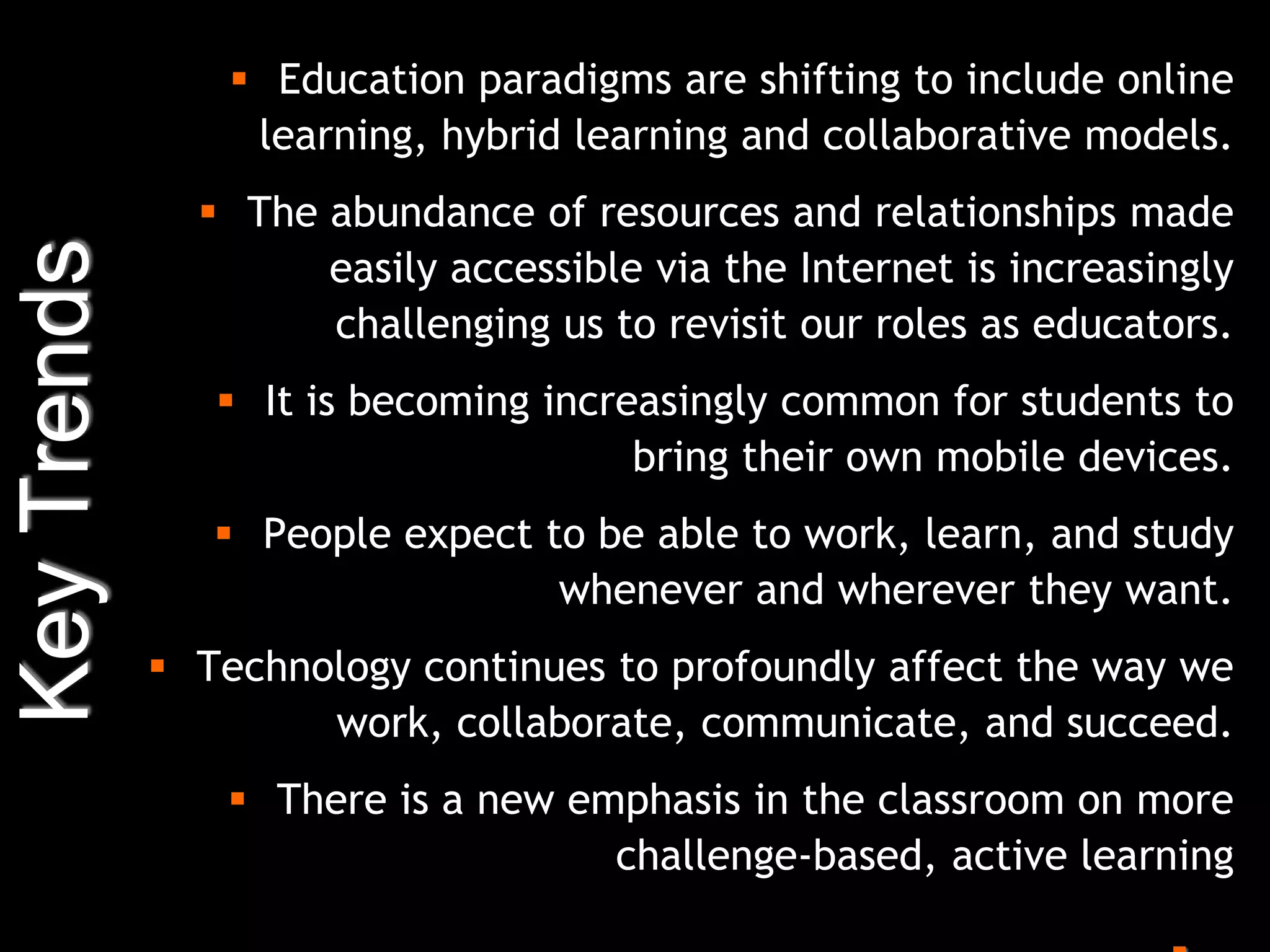  Education paradigms are shifting to include online
                  learning, hybrid learning and collaborative models.
                The abundance of resources and relationships made
Key Trends

                     easily accessible via the Internet is increasingly
                     challenging us to revisit our roles as educators.
                 It is becoming increasingly common for students to
                                      bring their own mobile devices.
                 People expect to be able to work, learn, and study
                                 whenever and wherever they want.
              Technology continues to profoundly affect the way we
                     work, collaborate, communicate, and succeed.
                 There is a new emphasis in the classroom on more
                                   challenge-based, active learning
 