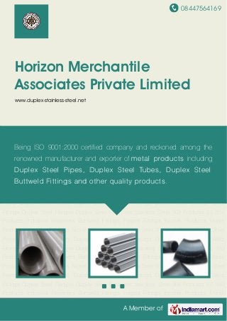 08447564169
A Member of
Horizon Merchantile
Associates Private Limited
www.duplex-stainless-steel.net
Duplex Steel Pipes Duplex Steel Tubes Duplex Steel Buttweld Fittings Duplex Steel Socket Weld
Fittings Duplex Steel Flanges Duplex Steel Fasteners Stainless Steel 309 Products SS 310
Products Industrial Fasteners Buttweld Fittings Forged Fittings Inconel Products Monel
Products Hastelloy Products Nickel Alloy Products Duplex Steel Sheets & Plates Duplex Steel
Pipes Duplex Steel Tubes Duplex Steel Buttweld Fittings Duplex Steel Socket Weld
Fittings Duplex Steel Flanges Duplex Steel Fasteners Stainless Steel 309 Products SS 310
Products Industrial Fasteners Buttweld Fittings Forged Fittings Inconel Products Monel
Products Hastelloy Products Nickel Alloy Products Duplex Steel Sheets & Plates Duplex Steel
Pipes Duplex Steel Tubes Duplex Steel Buttweld Fittings Duplex Steel Socket Weld
Fittings Duplex Steel Flanges Duplex Steel Fasteners Stainless Steel 309 Products SS 310
Products Industrial Fasteners Buttweld Fittings Forged Fittings Inconel Products Monel
Products Hastelloy Products Nickel Alloy Products Duplex Steel Sheets & Plates Duplex Steel
Pipes Duplex Steel Tubes Duplex Steel Buttweld Fittings Duplex Steel Socket Weld
Fittings Duplex Steel Flanges Duplex Steel Fasteners Stainless Steel 309 Products SS 310
Products Industrial Fasteners Buttweld Fittings Forged Fittings Inconel Products Monel
Products Hastelloy Products Nickel Alloy Products Duplex Steel Sheets & Plates Duplex Steel
Pipes Duplex Steel Tubes Duplex Steel Buttweld Fittings Duplex Steel Socket Weld
Fittings Duplex Steel Flanges Duplex Steel Fasteners Stainless Steel 309 Products SS 310
Products Industrial Fasteners Buttweld Fittings Forged Fittings Inconel Products Monel
Being ISO 9001:2000 certified company and reckoned among the
renowned manufacturer and exporter of metal products including
Duplex Steel Pipes, Duplex Steel Tubes, Duplex Steel
Buttweld Fittings and other quality products.
 