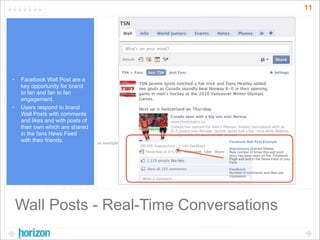 11




•   Facebook Wall Post are a
    key opportunity for brand
    to fan and fan to fan
    engagement.
•   Users respond to brand
    Wall Posts with comments
    and likes and with posts of
    their own which are shared
    in the fans News Feed
    with their friends.           an example             Facebook Wall Post Example
                                               000,000
                                                         Impressions (Earned Media)
                                                         Raw number of times this wall post
                                                         story has been seen on the Facebook
                                                         Page wall and in the News Feed of your
                                                         Fans

                                                         Feedback
                                                         Number of comments and likes per
                                                         impression




    Wall Posts - Real-Time Conversations
 