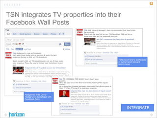12


TSN integrates TV properties into their
Facebook Wall Posts




                                      TSN asks Fans to participate
                                      in current and relevant
                                      sports news




      Hodgemail links David
      Hodge’s live broadcast with
      Facebook Fans



                                              INTEGRATE
 
