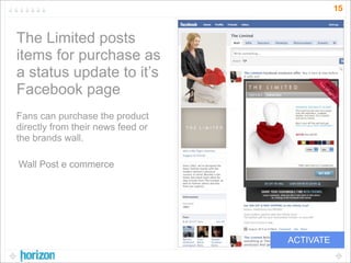 15


The Limited posts
items for purchase as
a status update to it’s
Facebook page
Fans can purchase the product
directly from their news feed or
the brands wall.

Wall Post e commerce




                                   ACTIVATE
 