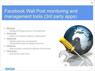 16



Facebook Wall Post monitoring and
management tools (3rd party apps)

• Manage
  – Manage all FB page accounts in one dashboard
• Schedule
  – Author and schedule in advance, publishing 24/7
• Moderate
  – Moderate posts from one dashboard
  – Develop alerts system for negative comments
• Measure
  – Measure posts in real-time through likes and comments
• Wall Apps
  – polls, quizzes, slide shows
 