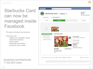 23



Starbucks Card
can now be
managed inside
Facebook
 The app is all about convenience

 Consumer can
   • register (or unregister cards),
   • check their balance,
   • reload cards
   • edit profile information
   • purchase more credits




facebook.com/starbucks
7,152,523 Likes
 
