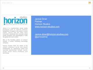 30




                                              Janice Diner
                                              Partner
                                              Horizon Studios
                                              www.horizon-studios.com
Janice is a results-driven social media
strategist with a creative director
background. A leader in the arena in social
media, Janice and her team have
conceived, developed and executed social
media programs and technologies in both
                                              Janice.diner@horizon-studios.com
the global and local context.                 @janicediner
She is the founding partner of Horizon
Studios, a social marketing technology
company.

Horizon Studios meet the needs of the
vibrant emerging social and digital
marketplace by addressing brand and
business opportunities through results-
driven social media strategies and
technology.
 