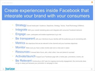 6



Create experiences inside Facebook that
integrate your brand with your consumers
   • Strategy Social media plan: Audience, Objectives, Strategy, Tactics, Tools/Technology & Metrics.
   • Integrate With your overall marketing plans and integrate with consumer Facebook behavior
   • Engage Listen, participate and enable experiences to go viral
   • Be transparent with your intentions & your identity with the audiences you’re connecting with.
   • Metrics Set objectives that are be relevant to the channel and your business objectives
   • Monitor Make sure you have a daily monitor plan and a crisis plan in place
   • Resources Forecast labor hours, who, what, when, how and where to succeed
   • Activate/launch Support your Facebook page with a media plan, promotions, events, etc
   • Be Relevant Community is 24/7 plan for ongoing community engagement, the community does
       not go to sleep just because your promotion or campaign is over
 
