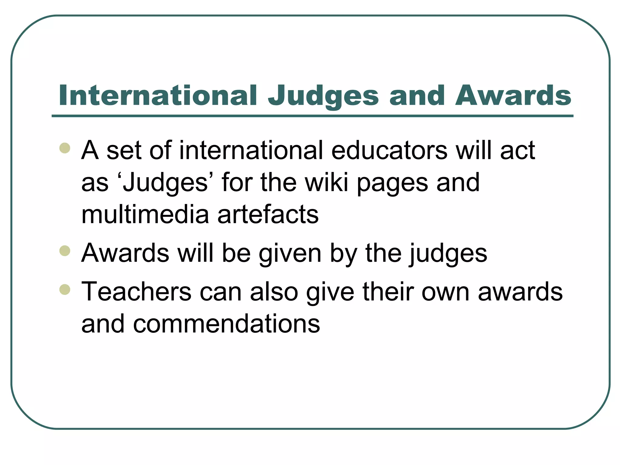 International Judges and Awards A set of international educators will act as ‘Judges’ for the wiki pages and multimedia artefacts Awards will be given by the judges Teachers can also give their own awards and commendations 