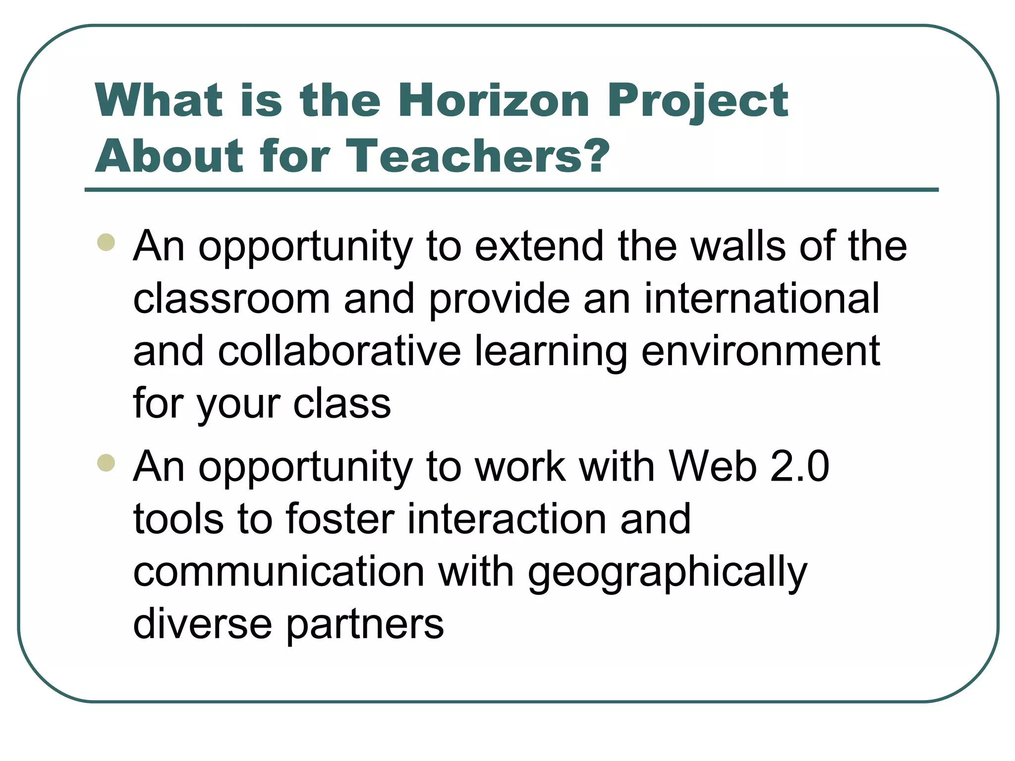 What is the Horizon Project About for Teachers? An opportunity to extend the walls of the classroom and provide an international and collaborative learning environment for your class An opportunity to work with Web 2.0 tools to foster interaction and communication with geographically diverse partners 