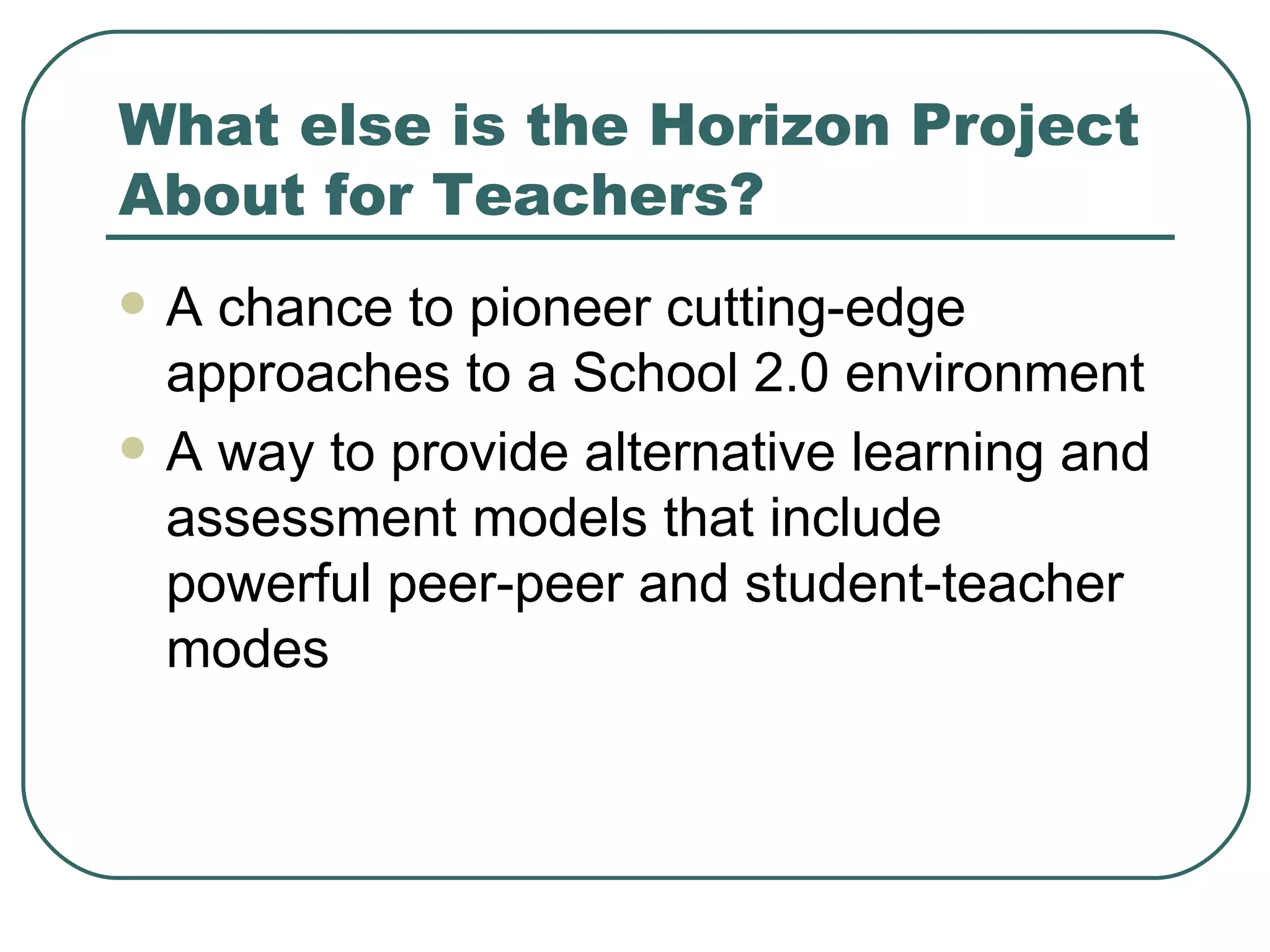 What else is the Horizon Project About for Teachers? A chance to pioneer cutting-edge approaches to a School 2.0 environment A way to provide alternative learning and assessment models that include powerful peer-peer and student-teacher modes 