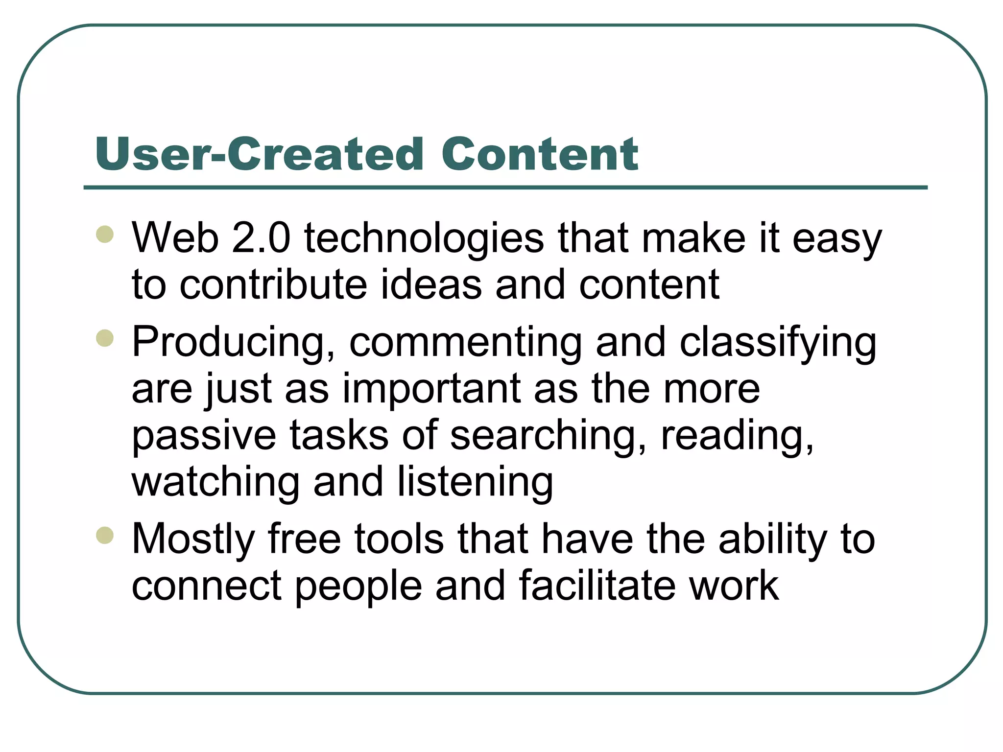 User-Created Content Web 2.0 technologies that make it easy to contribute ideas and content Producing, commenting and classifying are just as important as the more passive tasks of searching, reading, watching and listening Mostly free tools that have the ability to connect people and facilitate work 