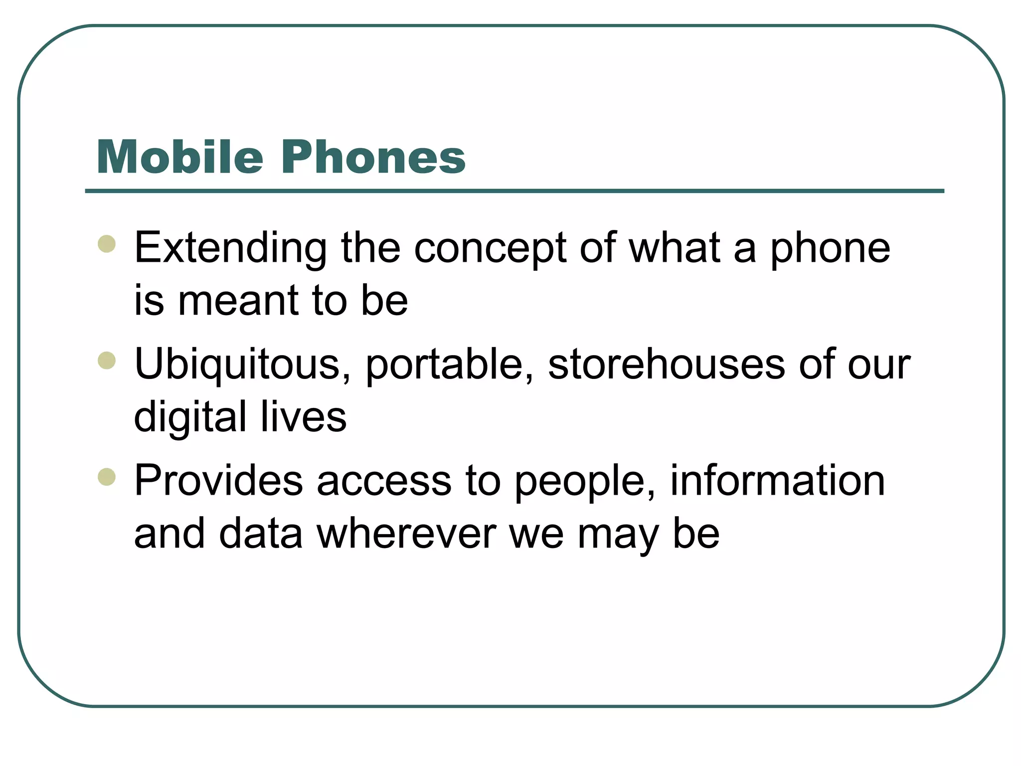 Mobile Phones Extending the concept of what a phone is meant to be Ubiquitous, portable, storehouses of our digital lives Provides access to people, information and data wherever we may be 