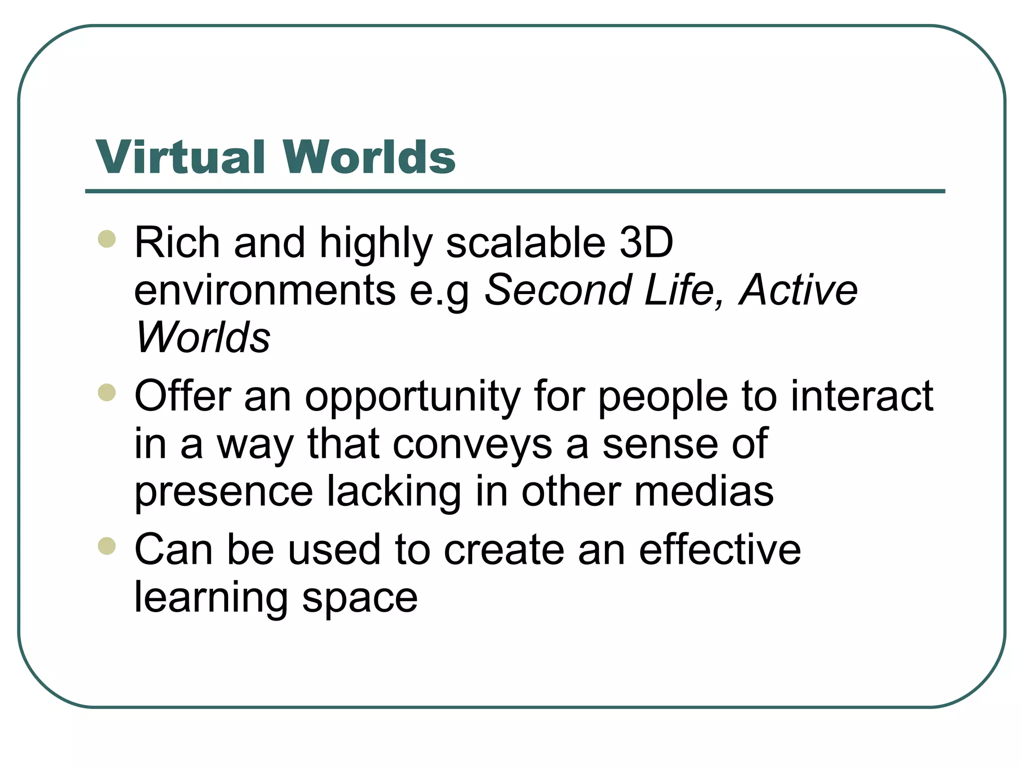 Virtual Worlds Rich and highly scalable 3D environments e.g  Second Life, Active Worlds Offer an opportunity for people to interact in a way that conveys a sense of presence lacking in other medias Can be used to create an effective learning space 