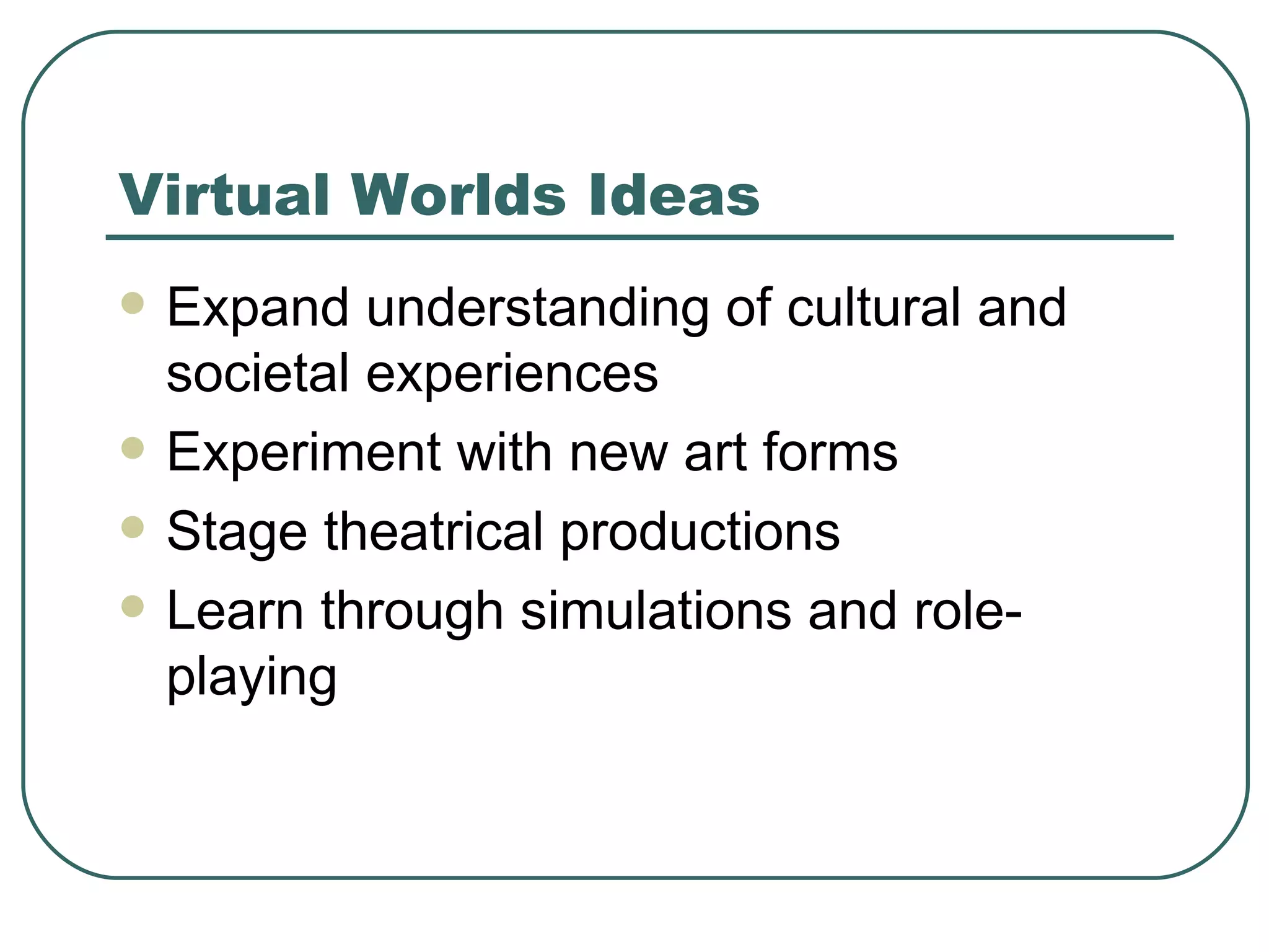 Virtual Worlds Ideas Expand understanding of cultural and societal experiences Experiment with new art forms Stage theatrical productions Learn through simulations and role-playing 