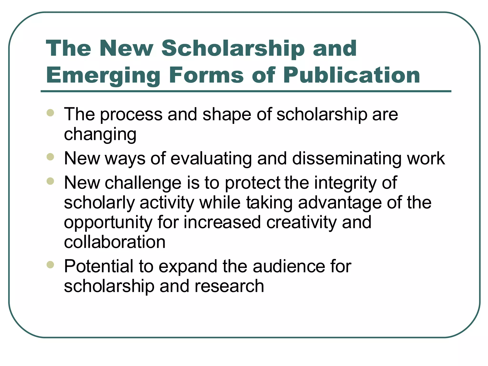 The New Scholarship and Emerging Forms of Publication The process and shape of scholarship are changing New ways of evaluating and disseminating work New challenge is to protect the integrity of scholarly activity while taking advantage of the opportunity for increased creativity and collaboration Potential to expand the audience for scholarship and research 