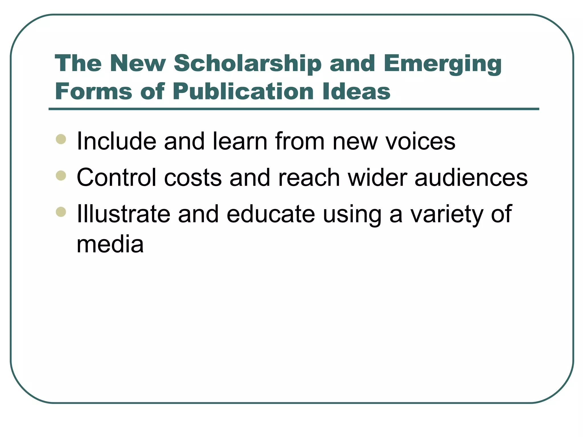 The New Scholarship and Emerging Forms of Publication Ideas Include and learn from new voices Control costs and reach wider audiences Illustrate and educate using a variety of media 