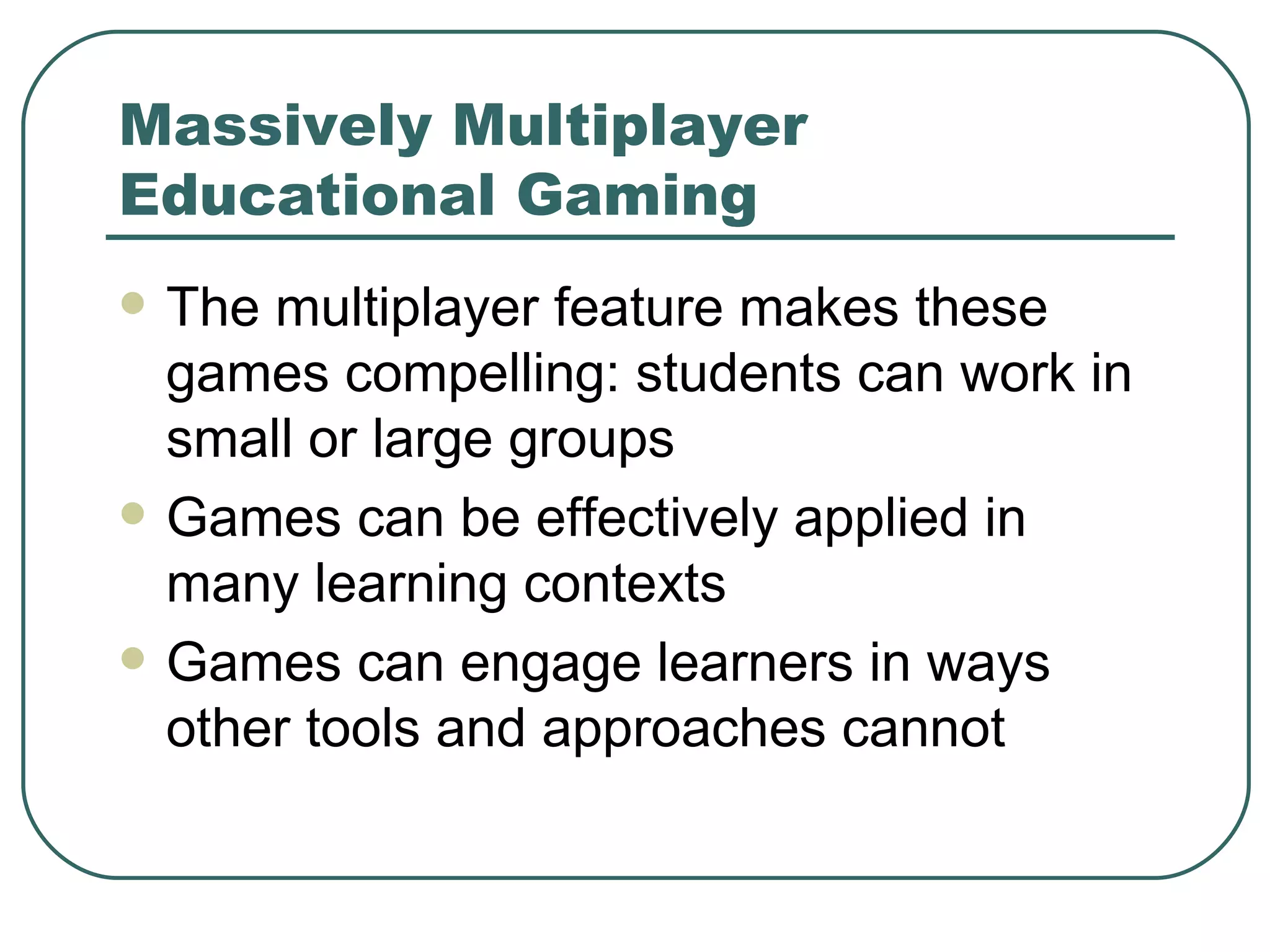Massively Multiplayer Educational Gaming The multiplayer feature makes these games compelling: students can work in small or large groups Games can be effectively applied in many learning contexts Games can engage learners in ways other tools and approaches cannot 