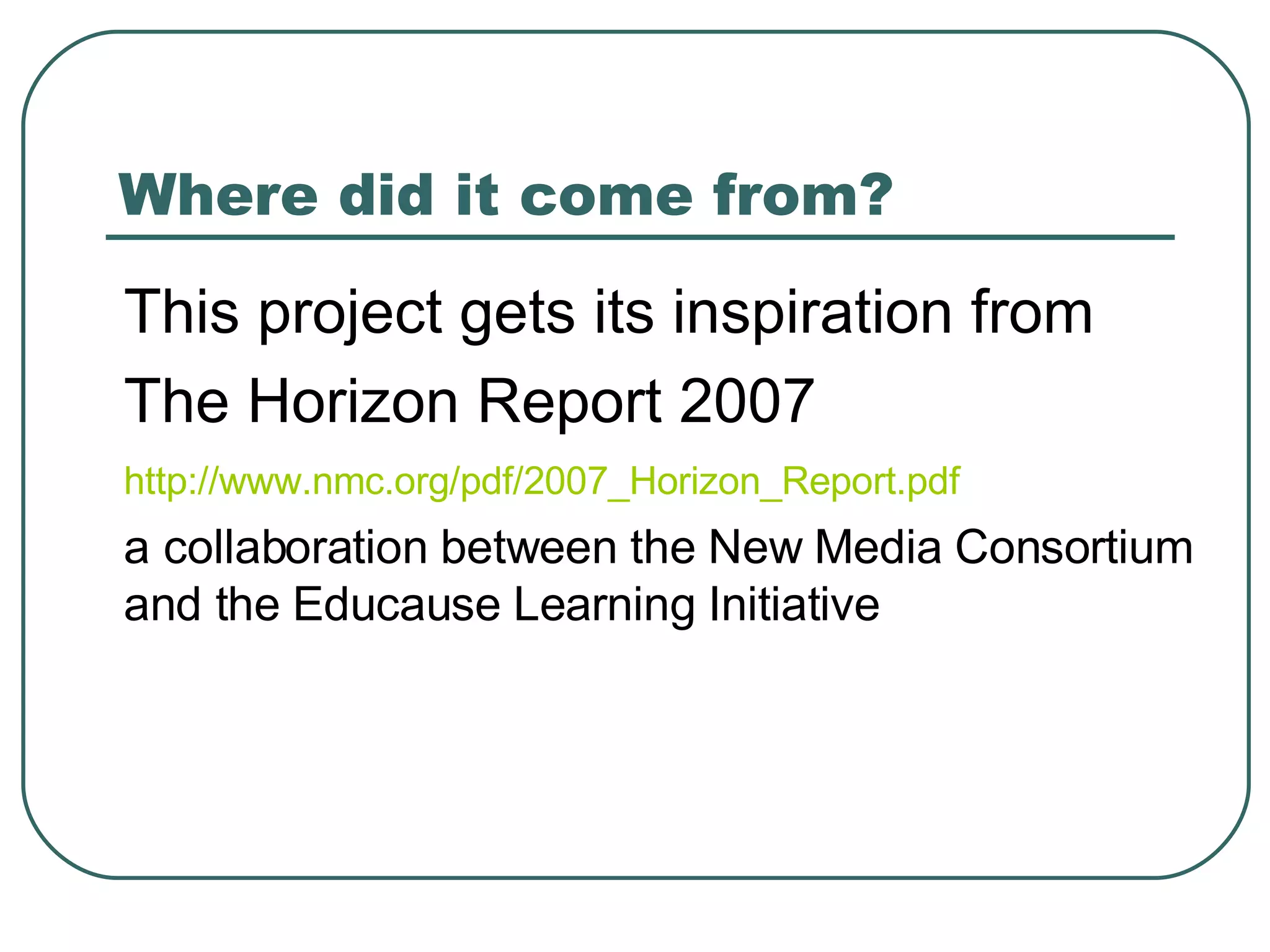 Where did it come from? This project gets its inspiration from  The Horizon Report 2007 http://www.nmc.org/pdf/2007_Horizon_Report.pdf   a collaboration between the New Media Consortium and the Educause Learning Initiative 