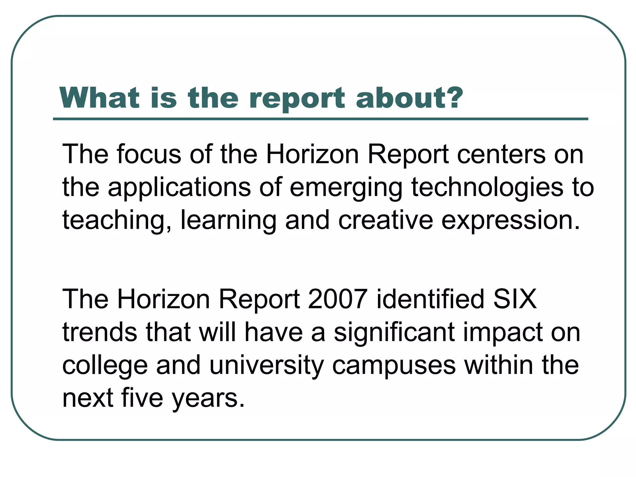 What is the report about? The focus of the Horizon Report centers on the applications of emerging technologies to teaching, learning and creative expression. The Horizon Report 2007 identified SIX trends that will have a significant impact on college and university campuses within the next five years. 