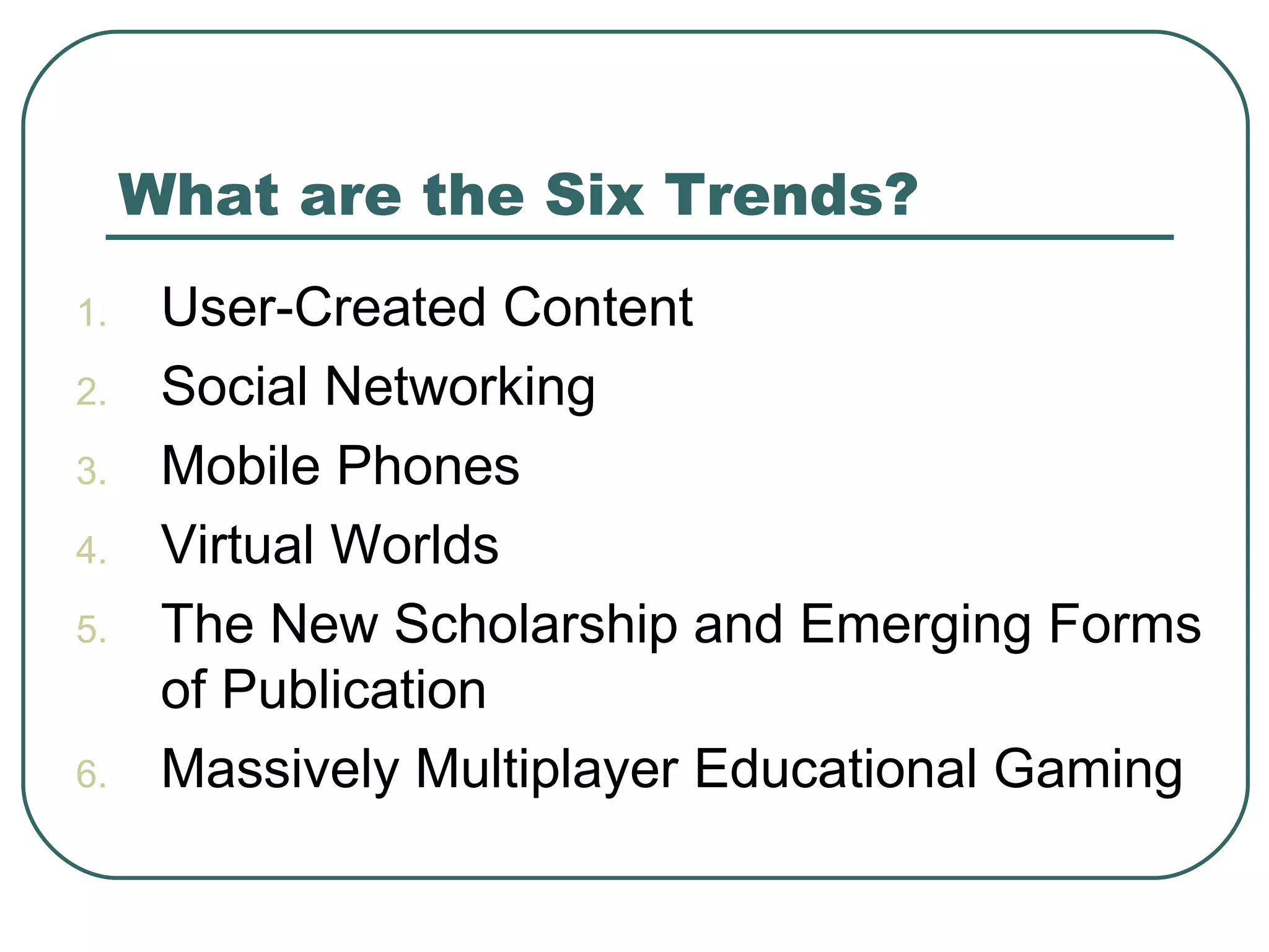 What are the Six Trends? User-Created Content Social Networking Mobile Phones Virtual Worlds The New Scholarship and Emerging Forms of Publication Massively Multiplayer Educational Gaming 