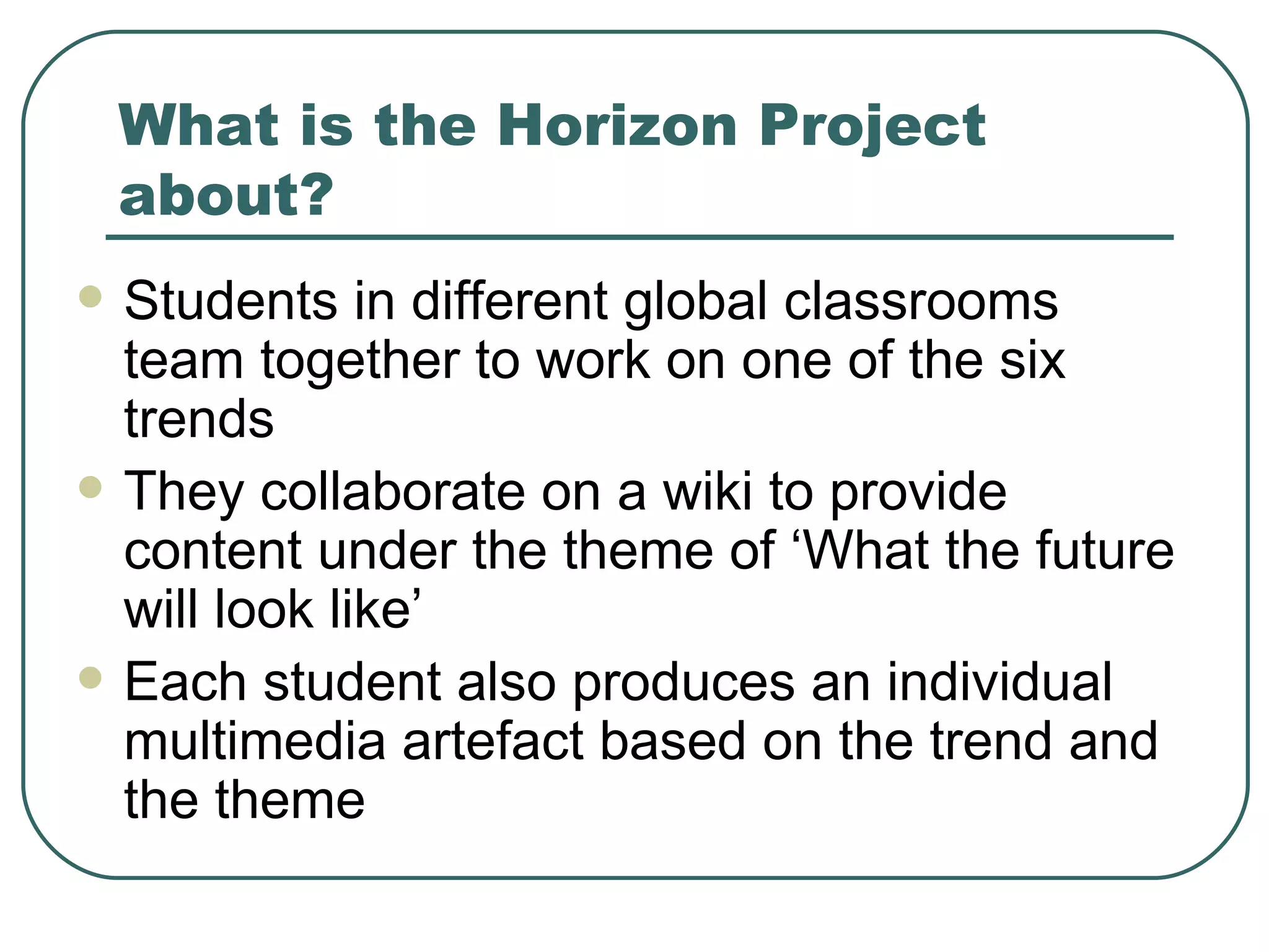 What is the Horizon Project about? Students in different global classrooms team together to work on one of the six trends They collaborate on a wiki to provide content under the theme of ‘What the future will look like’  Each student also produces an individual multimedia artefact based on the trend and the theme 