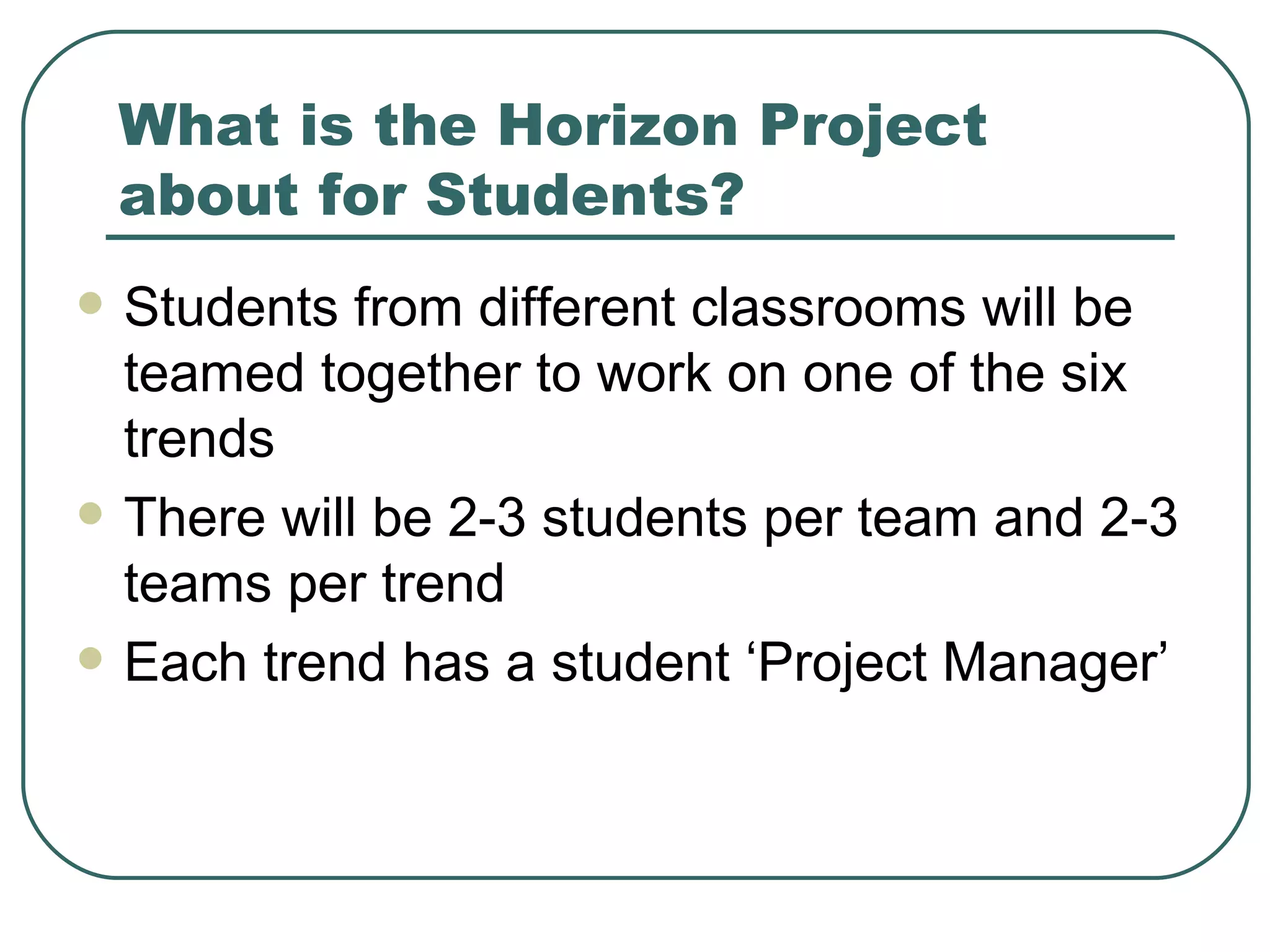 What is the Horizon Project about for Students? Students from different classrooms will be teamed together to work on one of the six trends There will be 2-3 students per team and 2-3 teams per trend Each trend has a student ‘Project Manager’ 