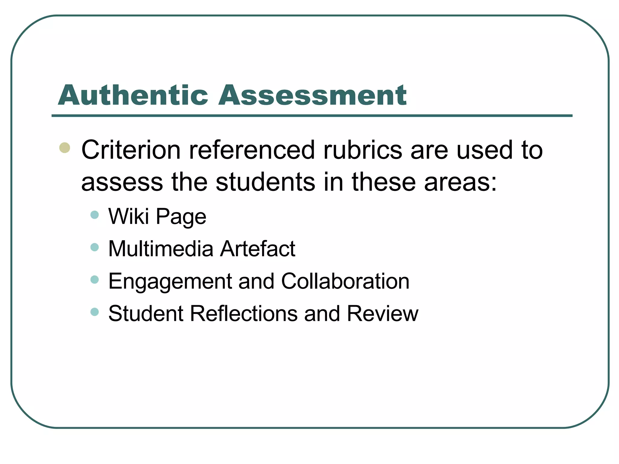 Authentic Assessment Criterion referenced rubrics are used to assess the students in these areas: Wiki Page Multimedia Artefact Engagement and Collaboration Student Reflections and Review 