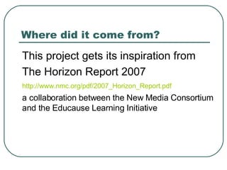 Where did it come from? <ul><li>This project gets its inspiration from  </li></ul><ul><li>The Horizon Report 2007 </li></u...