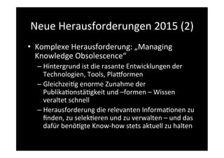 Neue	
  Herausforderungen	
  2015	
  (2)	
  
•  Komplexe	
  Herausforderung:	
  „Managing	
  
Knowledge	
  Obsolescence“	
  
– Hintergrund	
  ist	
  die	
  rasante	
  Entwicklungen	
  der	
  
Technologien,	
  Tools,	
  Planormen	
  
– Gleichzei>g	
  enorme	
  Zunahme	
  der	
  
Publika>onstä>gkeit	
  und	
  –formen	
  –	
  Wissen	
  
veraltet	
  schnell	
  
– Herausforderung	
  die	
  relevanten	
  Informa>onen	
  zu	
  
ﬁnden,	
  zu	
  selek>eren	
  und	
  zu	
  verwalten	
  –	
  und	
  das	
  
dafür	
  benö>gte	
  Know-­‐how	
  stets	
  aktuell	
  zu	
  halten	
  
 