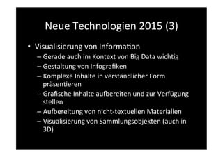 Neue	
  Technologien	
  2015	
  (3)	
  
•  Visualisierung	
  von	
  Informa>on	
  
– Gerade	
  auch	
  im	
  Kontext	
  von	
  Big	
  Data	
  wich>g	
  
– Gestaltung	
  von	
  Infograﬁken	
  
– Komplexe	
  Inhalte	
  in	
  verständlicher	
  Form	
  
präsen>eren	
  
– Graﬁsche	
  Inhalte	
  aupereiten	
  und	
  zur	
  Verfügung	
  
stellen	
  
– Aupereitung	
  von	
  nicht-­‐textuellen	
  Materialien	
  	
  
– Visualisierung	
  von	
  Sammlungsobjekten	
  (auch	
  in	
  
3D)	
  
 