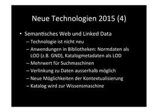 Neue	
  Technologien	
  2015	
  (4)	
  
•  Seman>sches	
  Web	
  und	
  Linked	
  Data	
  
– Technologie	
  ist	
  nicht	
  neu	
  
– Anwendungen	
  in	
  Bibliotheken:	
  Normdaten	
  als	
  
LOD	
  (z.B.	
  GND),	
  Katalogmetadaten	
  als	
  LOD	
  	
  
– Mehrwert	
  für	
  Suchmaschinen	
  	
  
– Verlinkung	
  zu	
  Daten	
  ausserhalb	
  möglich	
  	
  
– Neue	
  Möglichkeiten	
  der	
  Kontextualisierung	
  
– Katalog	
  wird	
  zur	
  Wissensmaschine	
  
 