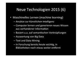 Neue	
  Technologien	
  2015	
  (6)	
  
•  Maschinelles	
  Lernen	
  (machine	
  learning)	
  
– Ansätze	
  zur	
  Künstlichen	
  Intelligenz	
  
– Computer	
  lernen	
  und	
  generieren	
  neues	
  Wissen	
  
aus	
  vorhandener	
  Informa>on	
  
– Basiert	
  u.a.	
  auf	
  seman>schen	
  Verknüpfungen	
  
– Auswertung	
  von	
  Big	
  Data	
  
– Text	
  and	
  Data	
  Mining	
  
– in	
  Forschung	
  bereits	
  heute	
  wich>g,	
  in	
  
Bibliotheken	
  noch	
  etwas	
  weiter	
  ensernt	
  
 