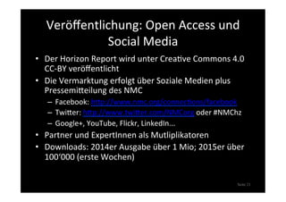 Veröﬀentlichung:	
  Open	
  Access	
  und	
  
Social	
  Media	
  
•  Der	
  Horizon	
  Report	
  wird	
  unter	
  Crea>ve	
  Commons	
  4.0	
  
CC-­‐BY	
  veröﬀentlicht	
  
•  Die	
  Vermarktung	
  erfolgt	
  über	
  Soziale	
  Medien	
  plus	
  
PressemiXeilung	
  des	
  NMC	
  
–  Facebook:	
  hXp://www.nmc.org/connec>ons/facebook	
  
–  TwiXer:	
  hXp://www.twiXer.com/NMCorg	
  oder	
  #NMChz	
  
–  Google+,	
  YouTube,	
  Flickr,	
  LinkedIn...	
  
•  Partner	
  und	
  ExpertInnen	
  als	
  Mutliplikatoren	
  
•  Downloads:	
  2014er	
  Ausgabe	
  über	
  1	
  Mio;	
  2015er	
  über	
  
100‘000	
  (erste	
  Wochen)	
  
Seite 21
 
