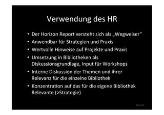 Verwendung	
  des	
  HR	
  
•  Der	
  Horizon	
  Report	
  versteht	
  sich	
  als	
  „Wegweiser“	
  
•  Anwendbar	
  für	
  Strategien	
  und	
  Praxis	
  
•  Wertvolle	
  Hinweise	
  auf	
  Projekte	
  und	
  Praxis	
  
•  Umsetzung	
  in	
  Bibliotheken	
  als	
  
Diskussionsgrundlage,	
  Input	
  für	
  Workshops	
  
•  Interne	
  Diskussion	
  der	
  Themen	
  und	
  ihrer	
  
Relevanz	
  für	
  die	
  einzelne	
  Bibliothek	
  
•  Konzentra>on	
  auf	
  das	
  für	
  die	
  eigene	
  Bibliothek	
  
Relevante	
  (>Strategie)	
  
Seite 22
 