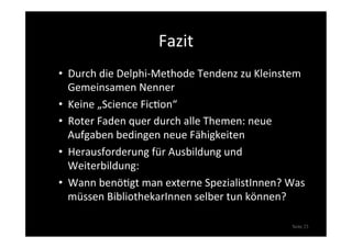 Fazit	
  
•  Durch	
  die	
  Delphi-­‐Methode	
  Tendenz	
  zu	
  Kleinstem	
  
Gemeinsamen	
  Nenner	
  
•  Keine	
  „Science	
  Fic>on“	
  
•  Roter	
  Faden	
  quer	
  durch	
  alle	
  Themen:	
  neue	
  
Aufgaben	
  bedingen	
  neue	
  Fähigkeiten	
  
•  Herausforderung	
  für	
  Ausbildung	
  und	
  
Weiterbildung:	
  
•  Wann	
  benö>gt	
  man	
  externe	
  SpezialistInnen?	
  Was	
  
müssen	
  BibliothekarInnen	
  selber	
  tun	
  können?	
  
Seite 23
 