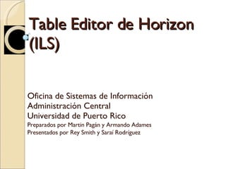 Table Editor de Horizon (ILS) Oficina de Sistemas de Información  Administración Central Universidad de Puerto Rico Preparados por Martin Pagán y Armando Adames Presentados por Rey Smith y Saraí Rodríguez 