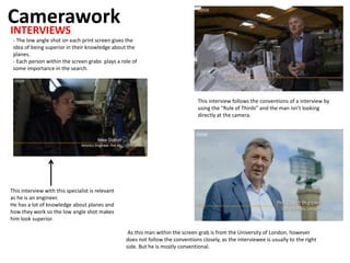Camerawork
INTERVIEWS
This interview with this specialist is relevant
as he is an engineer.
He has a lot of knowledge about planes and
how they work so the low angle shot makes
him look superior.
- The low angle shot on each print screen gives the
idea of being superior in their knowledge about the
planes.
- Each person within the screen grabs plays a role of
some importance in the search.
This interview follows the conventions of a interview by
using the “Rule of Thirds” and the man isn’t looking
directly at the camera.
As this man within the screen grab is from the University of London, however
does not follow the conventions closely, as the interviewee is usually to the right
side. But he is mostly conventional.
 