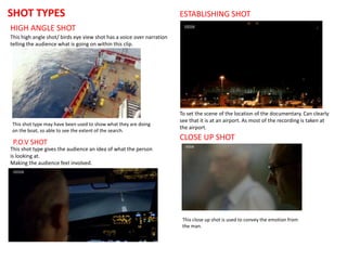 SHOT TYPES
HIGH ANGLE SHOT
This high angle shot/ birds eye view shot has a voice over narration
telling the audience what is going on within this clip.
This shot type may have been used to show what they are doing
on the boat, so able to see the extent of the search.
This close up shot is used to convey the emotion from
the man.
CLOSE UP SHOT
ESTABLISHING SHOT
To set the scene of the location of the documentary. Can clearly
see that it is at an airport. As most of the recording is taken at
the airport.
P.O.V SHOT
This shot type gives the audience an idea of what the person
is looking at.
Making the audience feel involved.
 