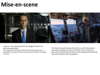 Mise-en-scene
Costume – he is wearing uniform this suggests that he is at
work and professional.
The setting of the interview is relevant to the interviewee, as it is
shot within the location of where he works, which adds to the feeling
of realism.
This medium long shot shows the uniform in which they have to
wear when working on the boat. Also with the use of the prop
binoculars this illuminates the idea of them working hard and doing
their job, looking for the missing plane.
 