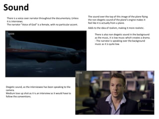 Sound
There is a voice over narrator throughout the documentary. Unless
it is interviews.
The narrator “Voice of God” is a female, with no particular accent.
The sound over the top of this image of the plane flying
the non diegetic sound of the plane’s engine makes it
feel like it is actually from a plane.
Adds to the idea of realism, making it more realistic.
There is also non diegetic sound in the background
as the music, it is low music which creates a drama.
- The narrator is speaking over the background
music as it is quite low.
Diegetic sound, as the interviewee has been speaking to the
camera.
Medium lose up shot as it is an interview so it would have to
follow the conventions.
 