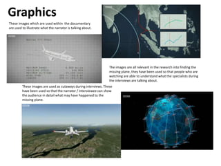 Graphics
These images which are used within the documentary
are used to illustrate what the narrator is talking about.
The images are all relevant in the research into finding the
missing plane, they have been used so that people who are
watching are able to understand what the specialists during
the interviews are talking about.
These images are used as cutaways during interviews. These
have been used so that the narrator / interviewee can show
the audience in detail what may have happened to the
missing plane.
 