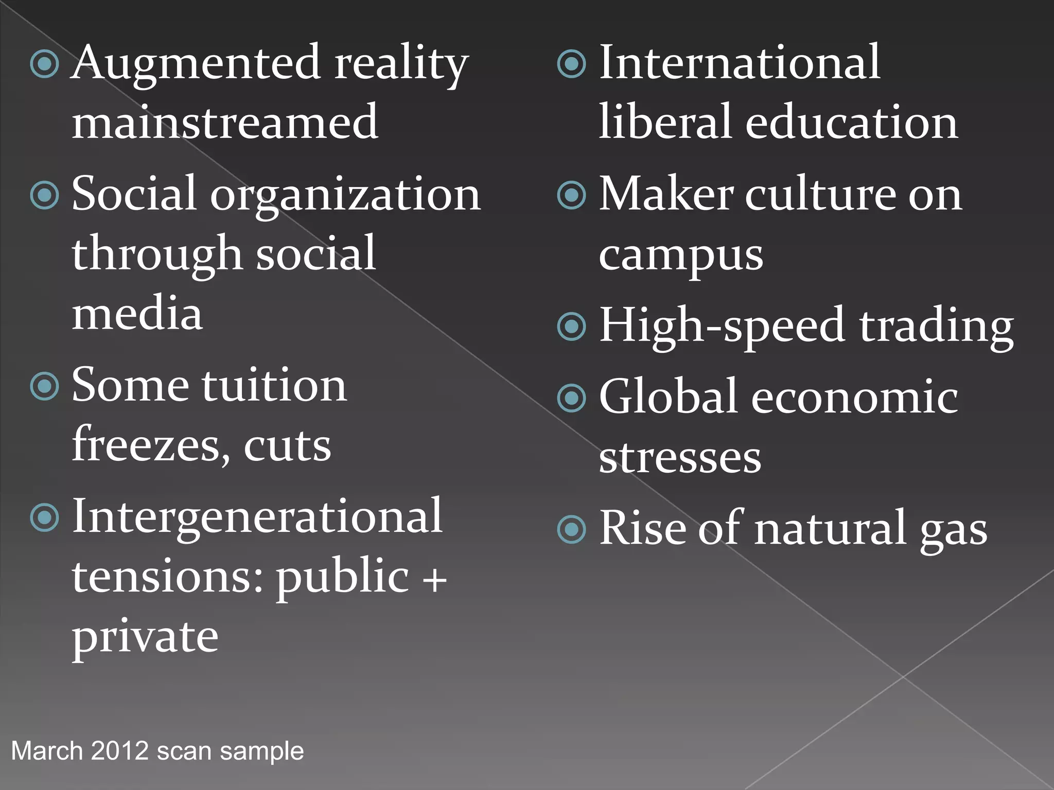  Augmented reality      International
   mainstreamed            liberal education
  Social organization    Maker culture on
   through social          campus
   media                  High-speed trading
  Some tuition           Global economic
   freezes, cuts           stresses
  Intergenerational      Rise of natural gas
   tensions: public +
   private

March 2012 scan sample
 