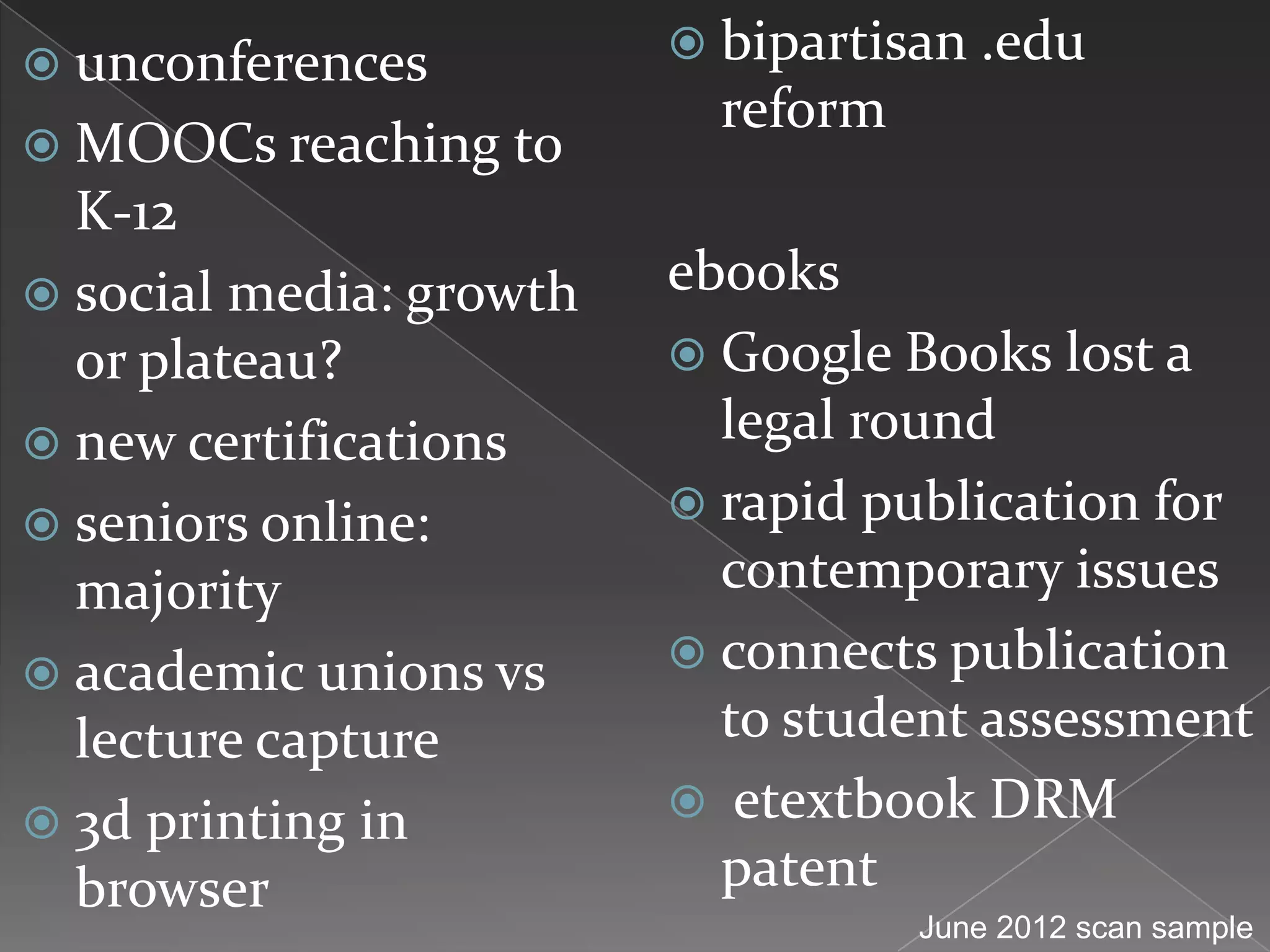  unconferences           bipartisan .edu
                           reform
 MOOCs reaching to
  K-12
 social media: growth   ebooks
  or plateau?             Google Books lost a
 new certifications       legal round
 seniors online:         rapid publication for
  majority                 contemporary issues
 academic unions vs      connects publication
  lecture capture          to student assessment
 3d printing in          etextbook DRM
  browser                  patent
                                    June 2012 scan sample
 