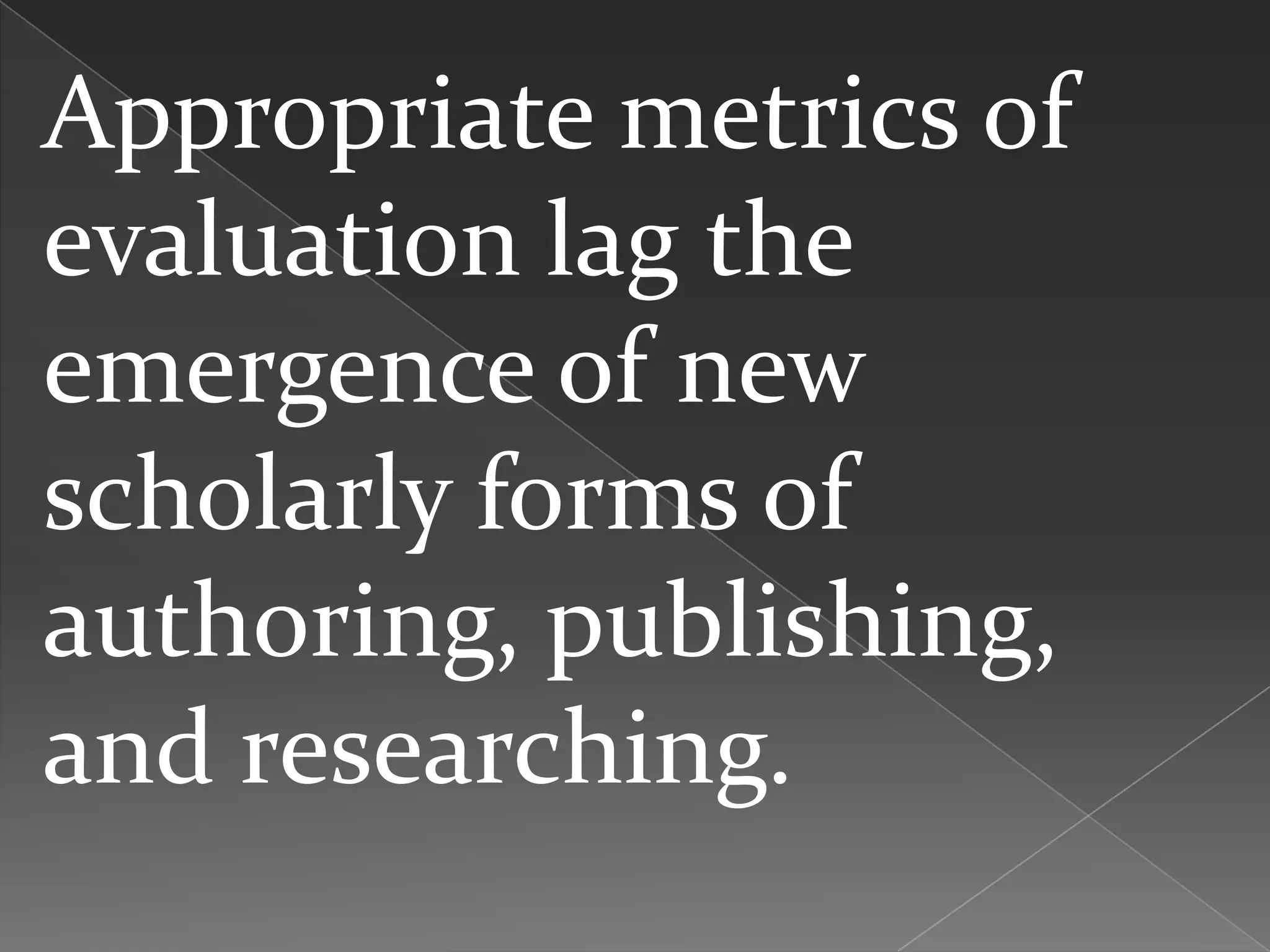 Appropriate metrics of
evaluation lag the
emergence of new
scholarly forms of
authoring, publishing,
and researching.
 